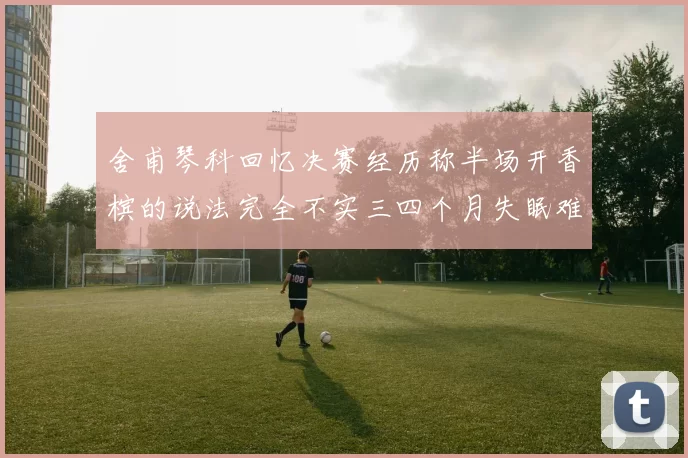 舍甫琴科回忆决赛经历称半场开香槟的说法完全不实三四个月失眠难以释怀