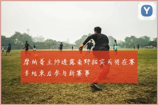 摩纳哥主帅透露南野拓实或将在赛季结束后参与新赛事