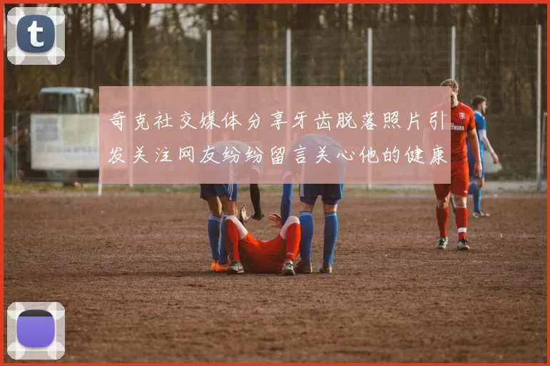 奇克社交媒体分享牙齿脱落照片引发关注网友纷纷留言关心他的健康状况