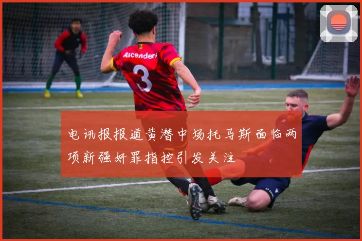 电讯报报道黄潜中场托马斯面临两项新强奸罪指控引发关注
