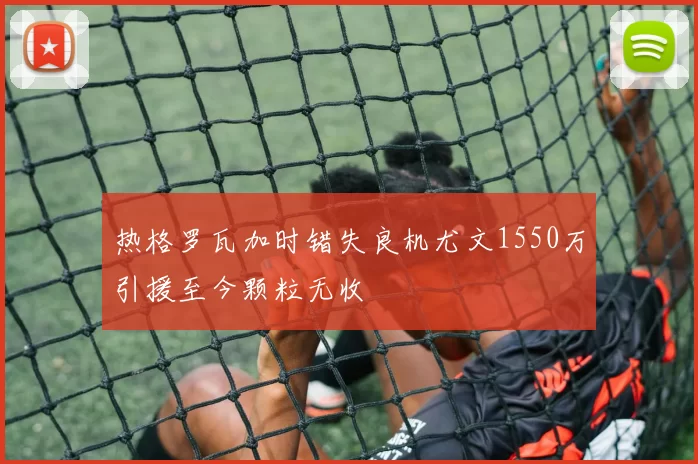 热格罗瓦加时错失良机尤文1550万引援至今颗粒无收
