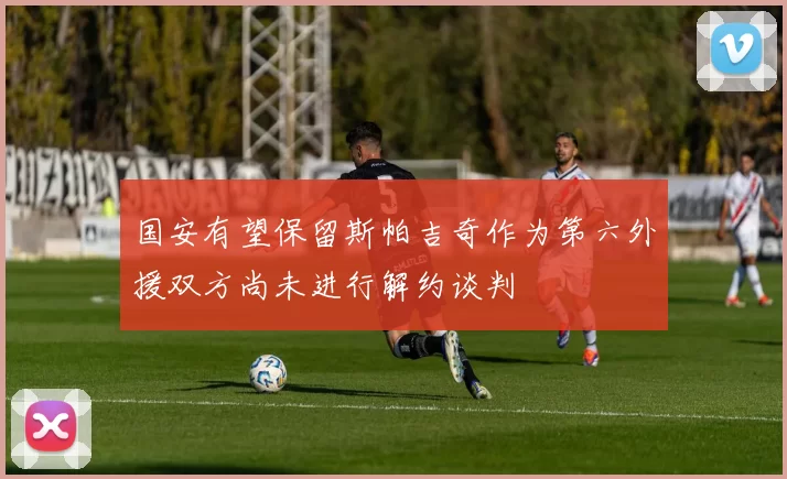国安有望保留斯帕吉奇作为第六外援双方尚未进行解约谈判