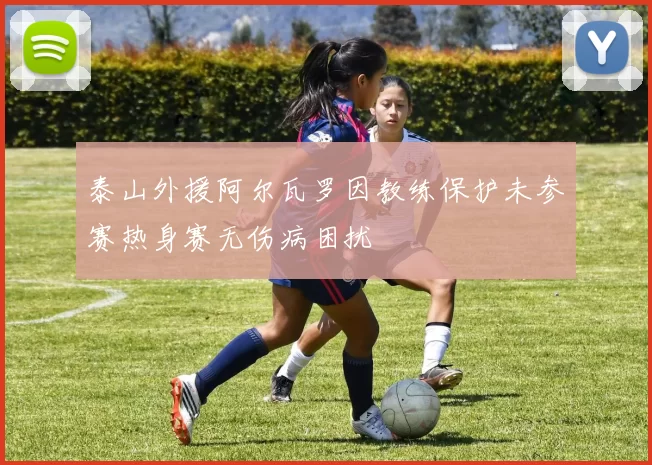 泰山外援阿尔瓦罗因教练保护未参赛热身赛无伤病困扰