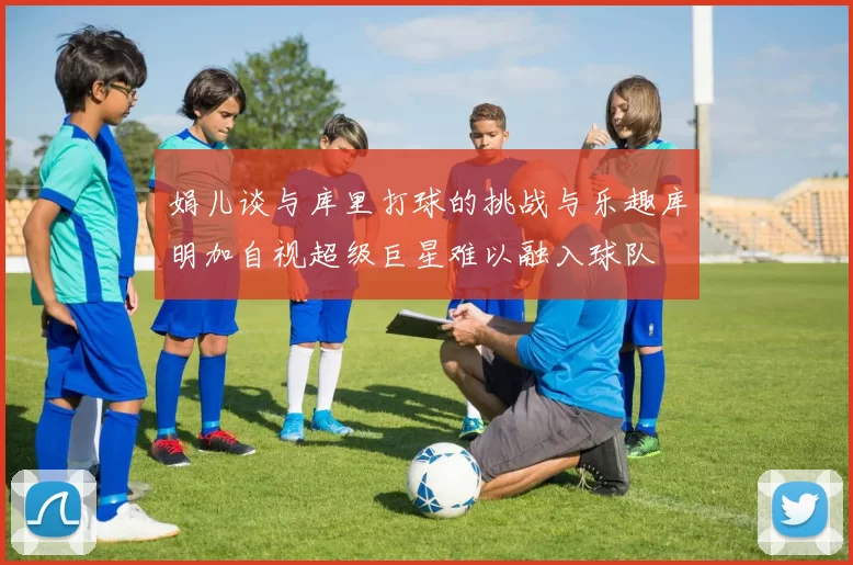 娟儿谈与库里打球的挑战与乐趣库明加自视超级巨星难以融入球队