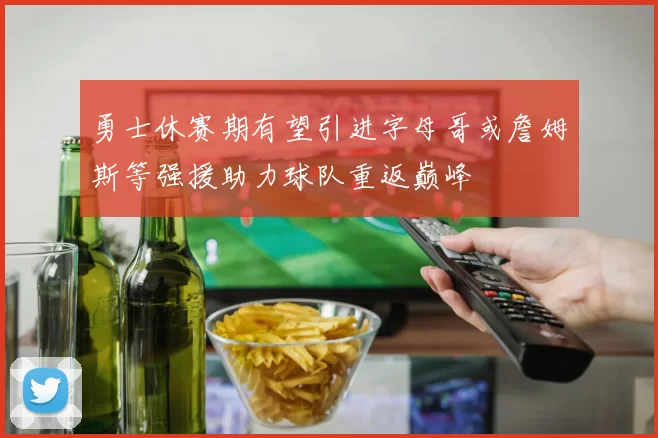 勇士休赛期有望引进字母哥或詹姆斯等强援助力球队重返巅峰