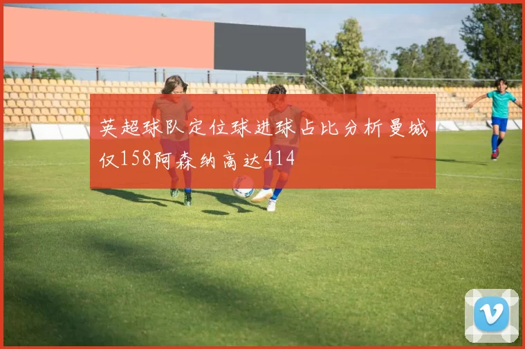 英超球队定位球进球占比分析曼城仅158阿森纳高达414