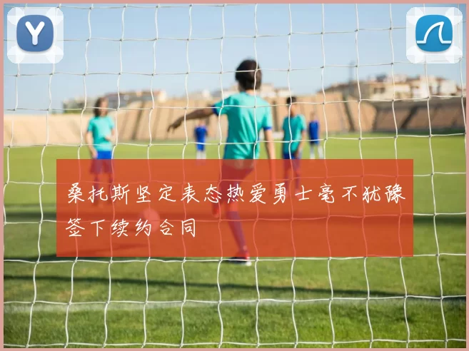桑托斯坚定表态热爱勇士毫不犹豫签下续约合同