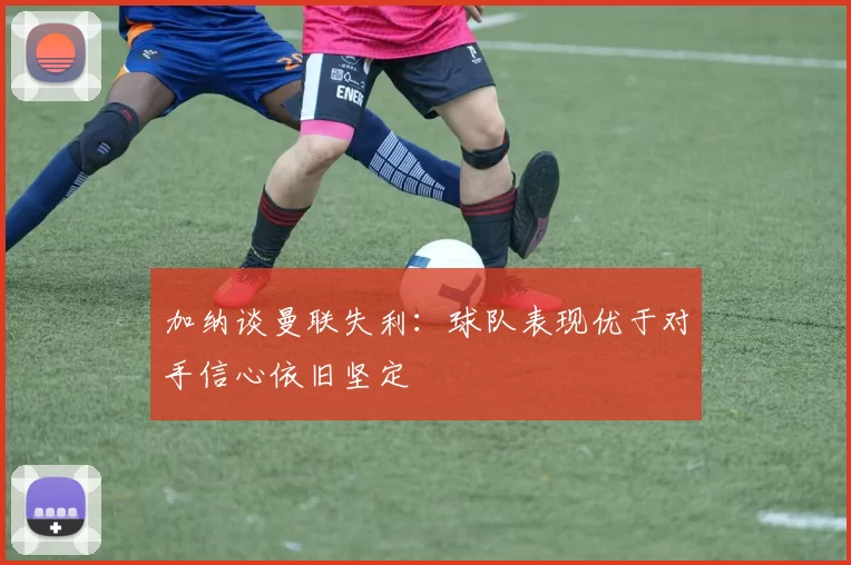 加纳谈曼联失利：球队表现优于对手信心依旧坚定