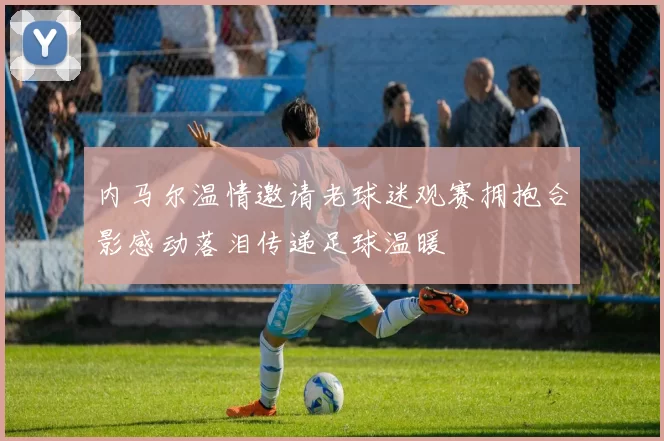 内马尔温情邀请老球迷观赛拥抱合影感动落泪传递足球温暖