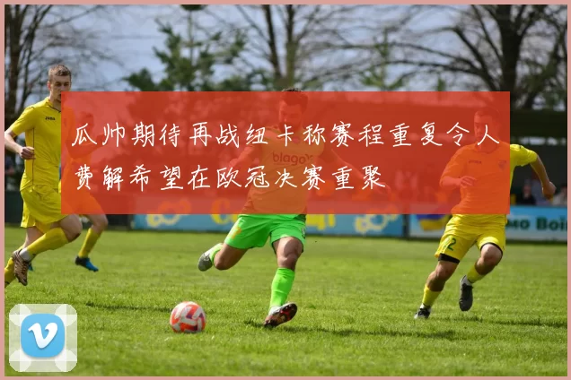 瓜帅期待再战纽卡称赛程重复令人费解希望在欧冠决赛重聚