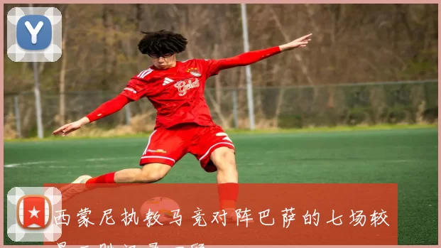 西蒙尼执教马竞对阵巴萨的七场较量三胜记录回顾