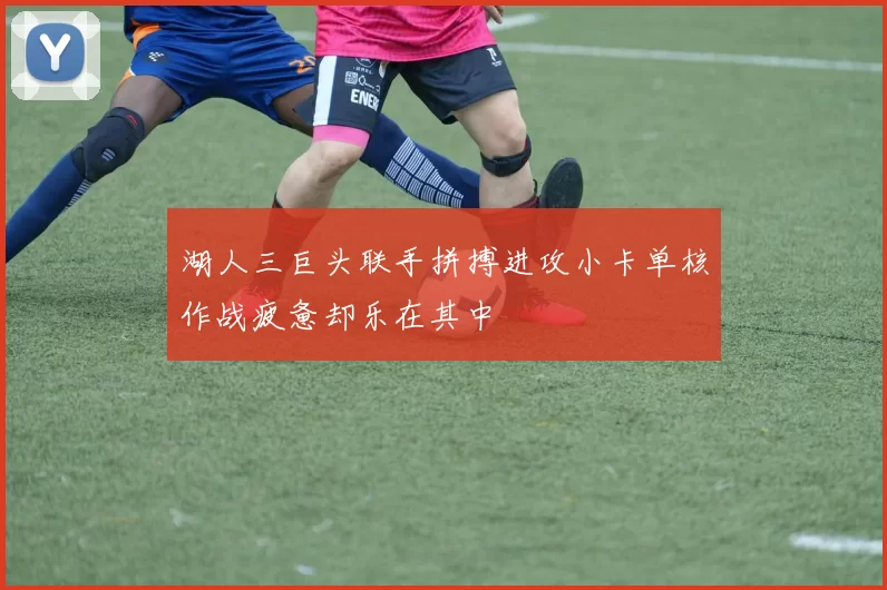 湖人三巨头联手拼搏进攻小卡单核作战疲惫却乐在其中