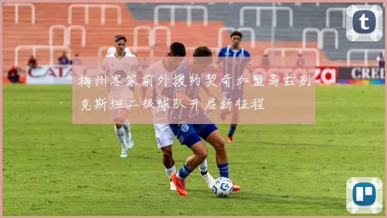 梅州客家前外援约契奇加盟乌兹别克斯坦二级球队开启新征程