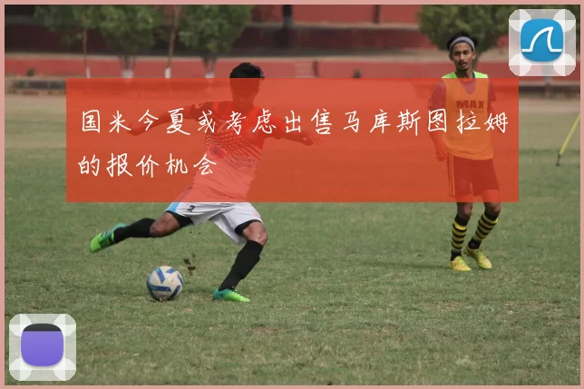 国米今夏或考虑出售马库斯图拉姆的报价机会