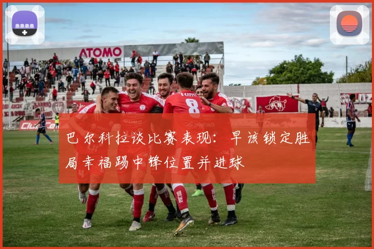巴尔科拉谈比赛表现：早该锁定胜局幸福踢中锋位置并进球
