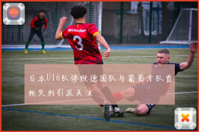 日本U16队惨败德国队与葡萄牙队首轮失利引发关注