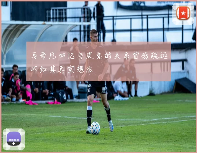 马蒂厄回忆与皮克的关系曾感疏远不知其真实想法