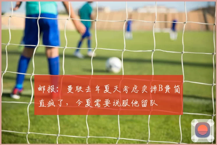 邮报：曼联去年夏天考虑卖掉B费简直疯了，今夏需要说服他留队