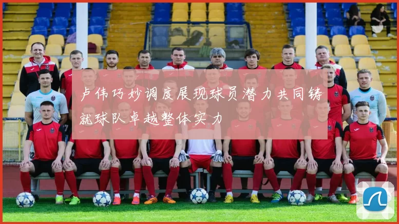 卢伟巧妙调度展现球员潜力共同铸就球队卓越整体实力