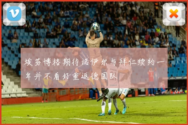 埃芬博格期待诺伊尔与拜仁续约一年并不看好重返德国队