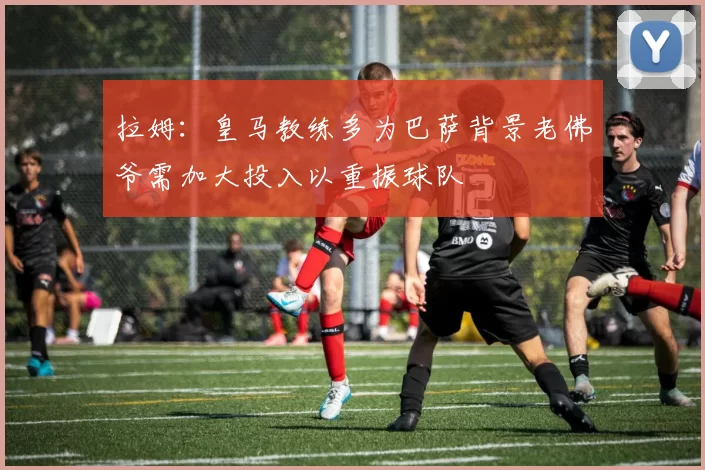 拉姆：皇马教练多为巴萨背景老佛爷需加大投入以重振球队