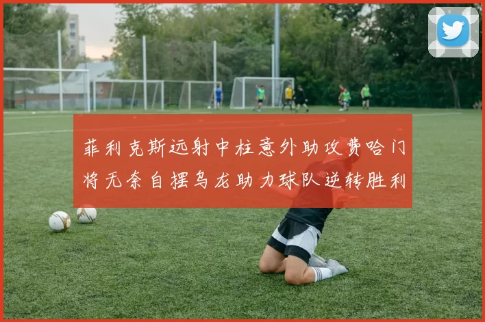 菲利克斯远射中柱意外助攻费哈门将无奈自摆乌龙助力球队逆转胜利