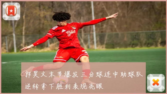 郭昊文末节爆发三分球连中助球队逆转拿下胜利表现亮眼