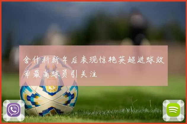 舍什科新年后表现惊艳英超进球效率最高球员引关注