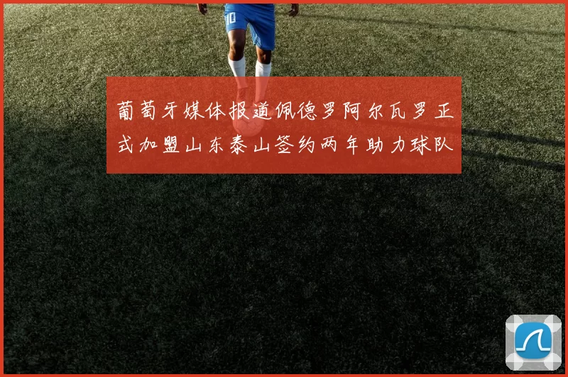 葡萄牙媒体报道佩德罗阿尔瓦罗正式加盟山东泰山签约两年助力球队发展